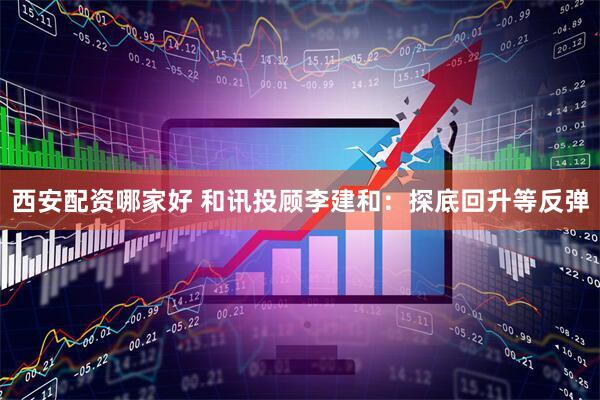 西安配资哪家好 和讯投顾李建和：探底回升等反弹