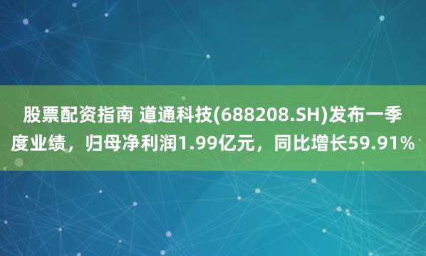 股票配资指南 道通科技(688208.SH)发布一季度业绩，归母净利润1.99亿元，同比增长59.91%