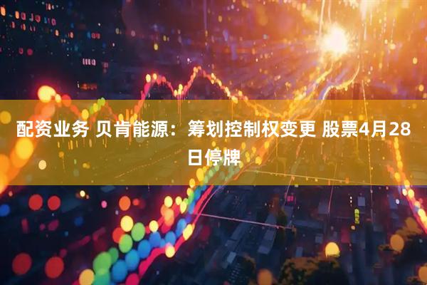 配资业务 贝肯能源：筹划控制权变更 股票4月28日停牌