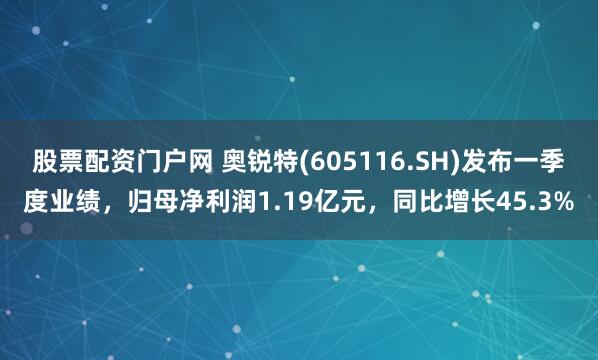 股票配资门户网 奥锐特(605116.SH)发布一季度业绩，归母净利润1.19亿元，同比增长45.3%