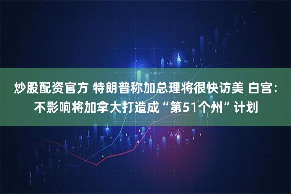 炒股配资官方 特朗普称加总理将很快访美 白宫：不影响将加拿大打造成“第51个州”计划