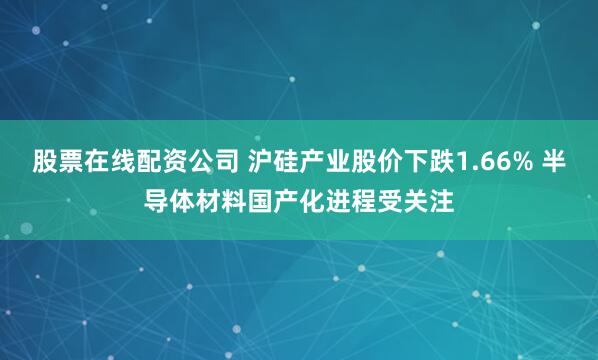 股票在线配资公司 沪硅产业股价下跌1.66% 半导体材料国产化进程受关注