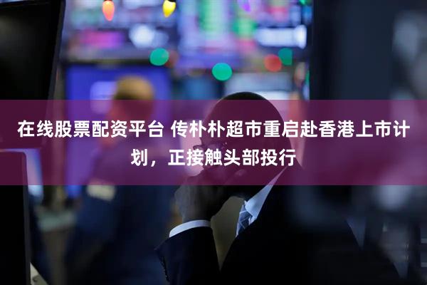 在线股票配资平台 传朴朴超市重启赴香港上市计划，正接触头部投行