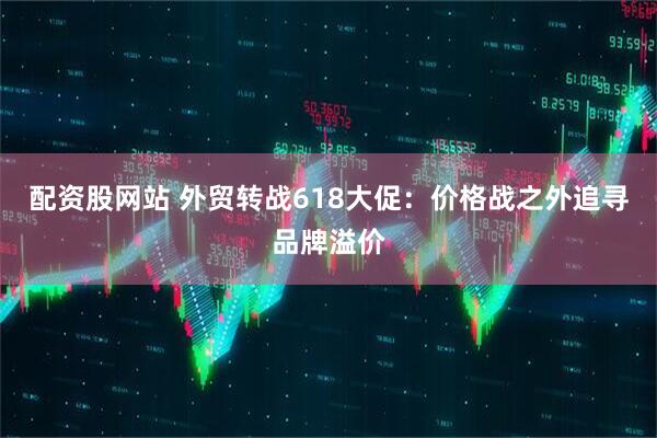 配资股网站 外贸转战618大促：价格战之外追寻品牌溢价