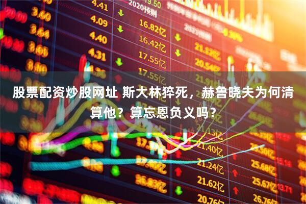 股票配资炒股网址 斯大林猝死，赫鲁晓夫为何清算他？算忘恩负义吗？