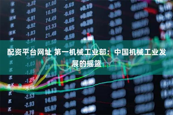 配资平台网址 第一机械工业部：中国机械工业发展的摇篮