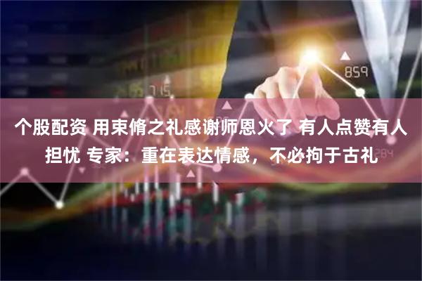 个股配资 用束脩之礼感谢师恩火了 有人点赞有人担忧 专家：重在表达情感，不必拘于古礼