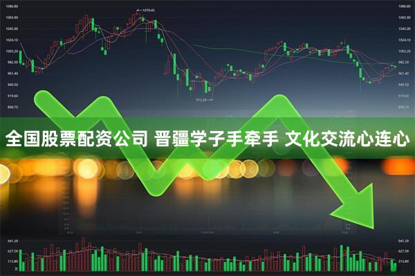 全国股票配资公司 晋疆学子手牵手 文化交流心连心