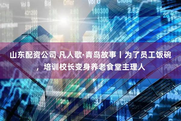 山东配资公司 凡人歌·青岛故事丨为了员工饭碗，培训校长变身养老食堂主理人