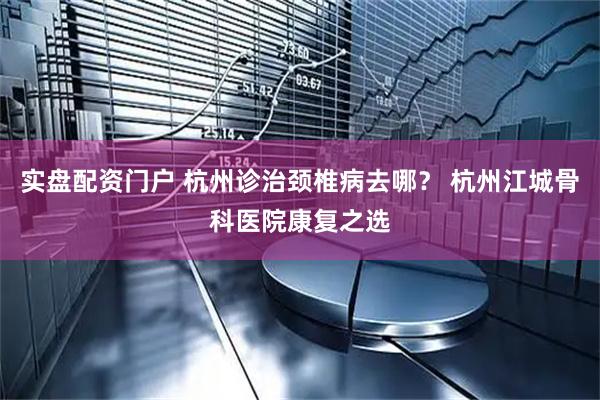 实盘配资门户 杭州诊治颈椎病去哪？ 杭州江城骨科医院康复之选