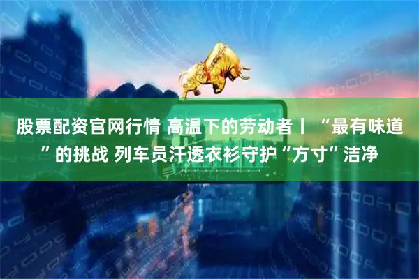 股票配资官网行情 高温下的劳动者丨 “最有味道”的挑战 列车员汗透衣衫守护“方寸”洁净