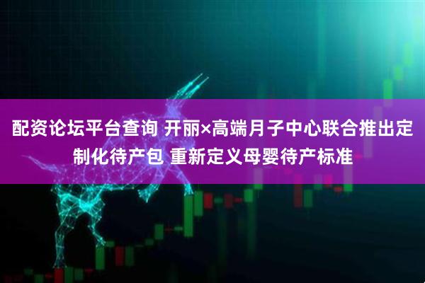 配资论坛平台查询 开丽×高端月子中心联合推出定制化待产包 重新定义母婴待产标准