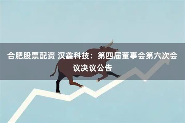 合肥股票配资 汉鑫科技：第四届董事会第六次会议决议公告