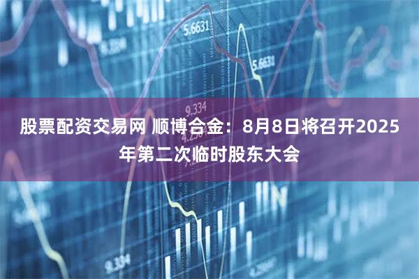 股票配资交易网 顺博合金：8月8日将召开2025年第二次临时股东大会