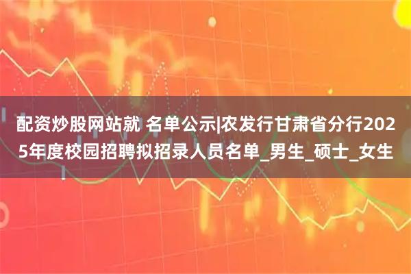 配资炒股网站就 名单公示|农发行甘肃省分行2025年度校园招聘拟招录人员名单_男生_硕士_女生