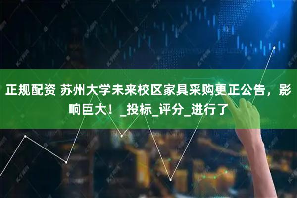 正规配资 苏州大学未来校区家具采购更正公告，影响巨大！_投标_评分_进行了