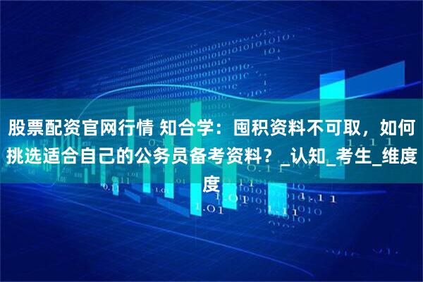 股票配资官网行情 知合学：囤积资料不可取，如何挑选适合自己的公务员备考资料？_认知_考生_维度