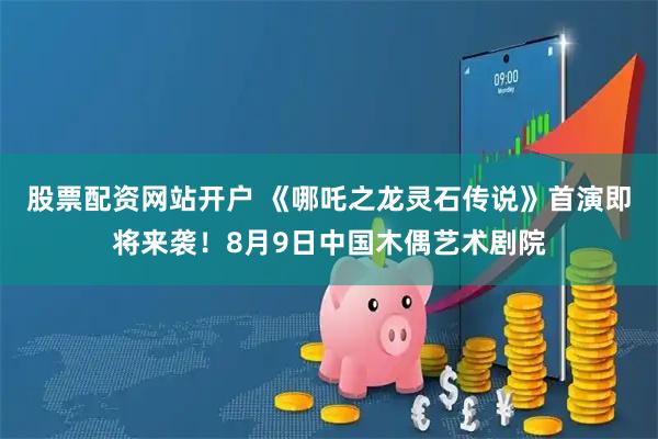 股票配资网站开户 《哪吒之龙灵石传说》首演即将来袭！8月9日中国木偶艺术剧院