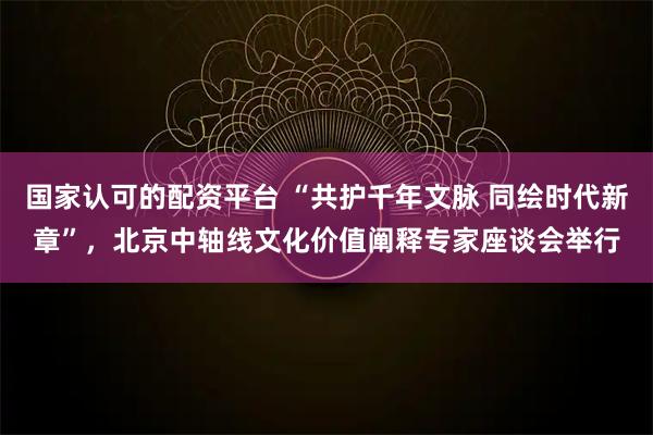 国家认可的配资平台 “共护千年文脉 同绘时代新章”，北京中轴线文化价值阐释专家座谈会举行