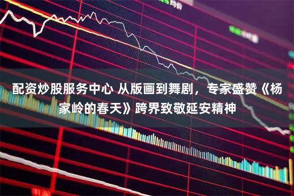 配资炒股服务中心 从版画到舞剧，专家盛赞《杨家岭的春天》跨界致敬延安精神