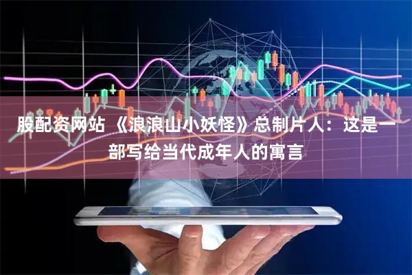 股配资网站 《浪浪山小妖怪》总制片人：这是一部写给当代成年人的寓言