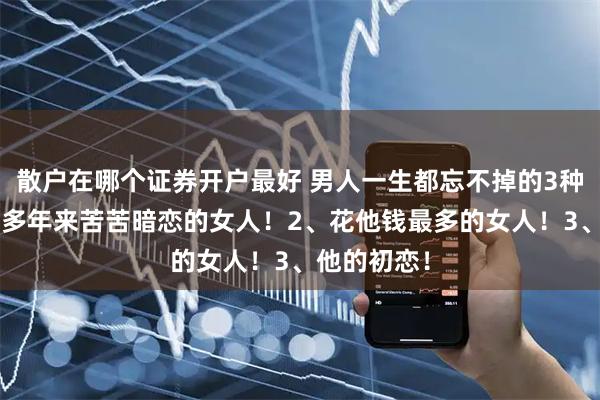散户在哪个证券开户最好 男人一生都忘不掉的3种女人：1、多年来苦苦暗恋的女人！2、花他钱最多的女人！3、他的初恋！