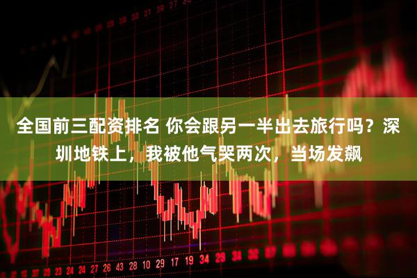 全国前三配资排名 你会跟另一半出去旅行吗？深圳地铁上，我被他气哭两次，当场发飙