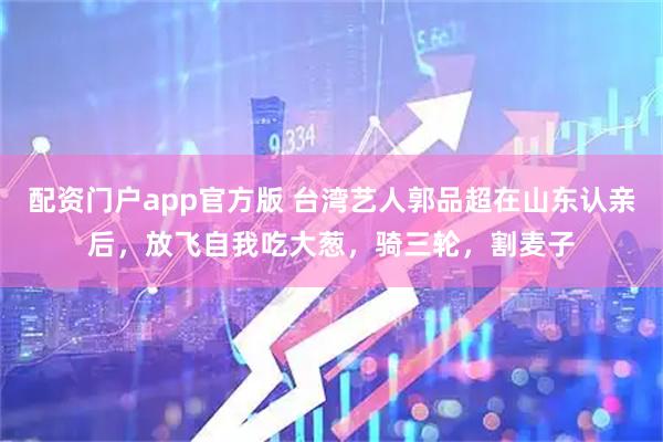 配资门户app官方版 台湾艺人郭品超在山东认亲后，放飞自我吃大葱，骑三轮，割麦子