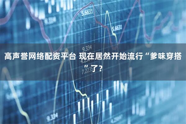 高声誉网络配资平台 现在居然开始流行“爹味穿搭”了？