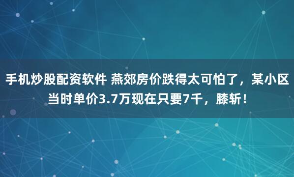 手机炒股配资软件 燕郊房价跌得太可怕了，某小区当时单价3.7万现在只要7千，膝斩！