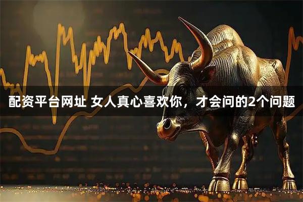 配资平台网址 女人真心喜欢你，才会问的2个问题