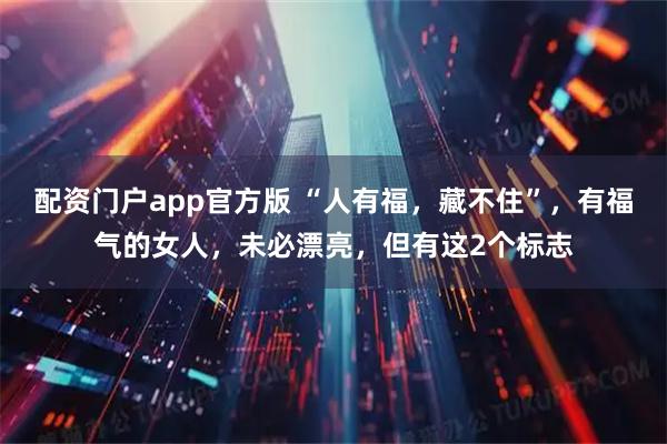 配资门户app官方版 “人有福，藏不住”，有福气的女人，未必漂亮，但有这2个标志