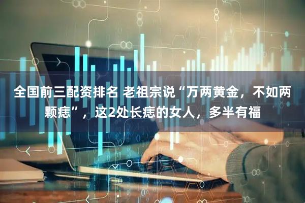 全国前三配资排名 老祖宗说“万两黄金，不如两颗痣”，这2处长痣的女人，多半有福