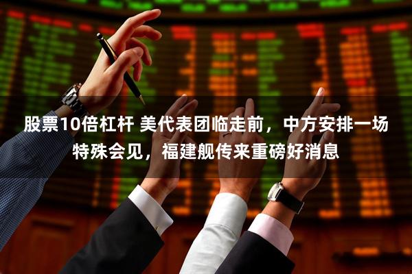 股票10倍杠杆 美代表团临走前，中方安排一场特殊会见，福建舰传来重磅好消息