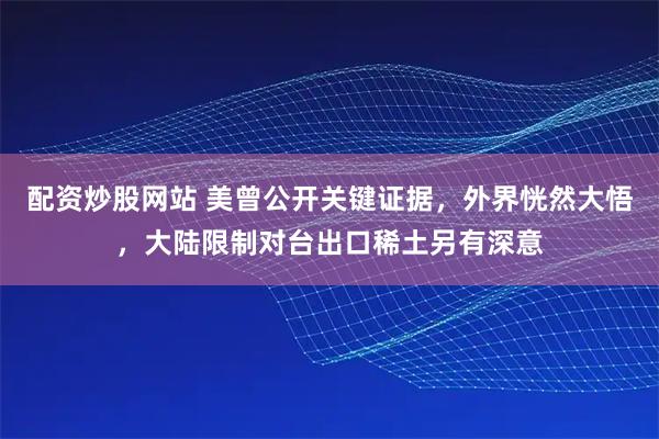 配资炒股网站 美曾公开关键证据，外界恍然大悟，大陆限制对台出口稀土另有深意