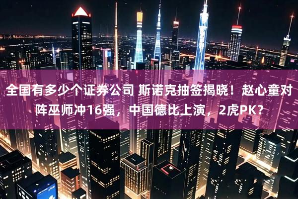 全国有多少个证券公司 斯诺克抽签揭晓！赵心童对阵巫师冲16强，中国德比上演，2虎PK？