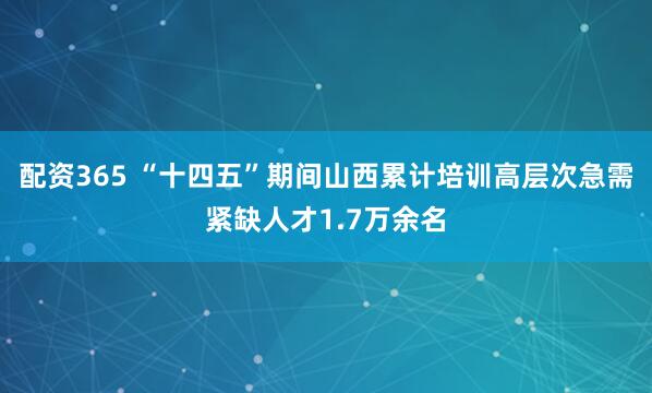 配资365 “十四五”期间山西累计培训高层次急需紧缺人才1.7万余名