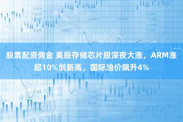股票配资佣金 美股存储芯片股深夜大涨，ARM涨超10%创新高，国际油价飙升4%