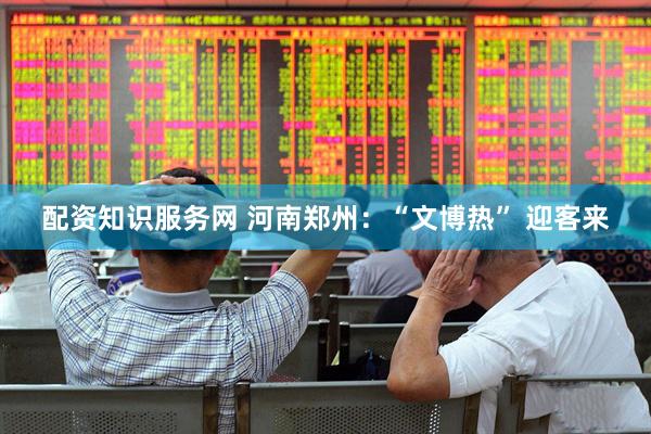 配资知识服务网 河南郑州：“文博热” 迎客来