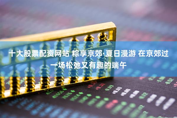 十大股票配资网站 粽享京郊·夏日漫游 在京郊过一场松弛又有趣的端午