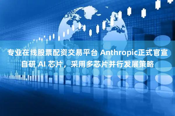 专业在线股票配资交易平台 Anthropic正式官宣自研 AI 芯片，采用多芯片并行发展策略