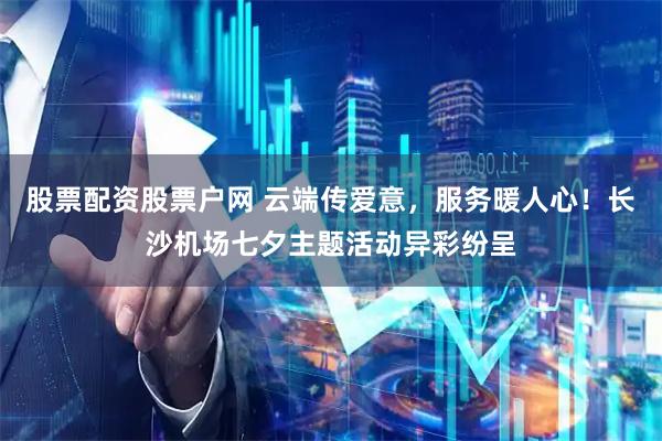 股票配资股票户网 云端传爱意，服务暖人心！长沙机场七夕主题活动异彩纷呈
